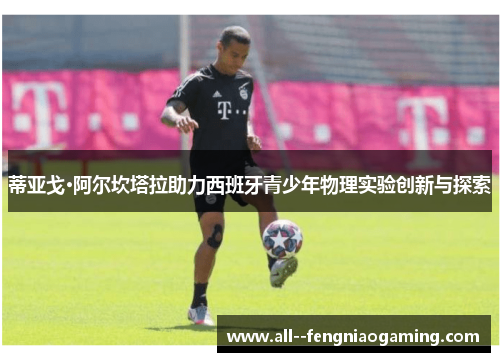 蒂亚戈·阿尔坎塔拉助力西班牙青少年物理实验创新与探索 蒂亚戈·阿尔坎塔拉助力西班牙青少年物理实验创新与探索