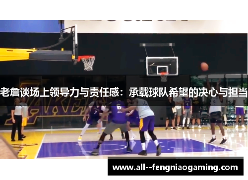 老詹谈场上领导力与责任感：承载球队希望的决心与担当