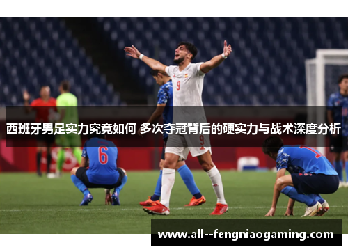 西班牙男足实力究竟如何 多次夺冠背后的硬实力与战术深度分析