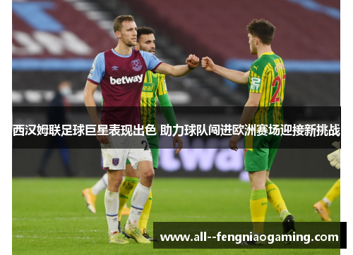 西汉姆联足球巨星表现出色 助力球队闯进欧洲赛场迎接新挑战