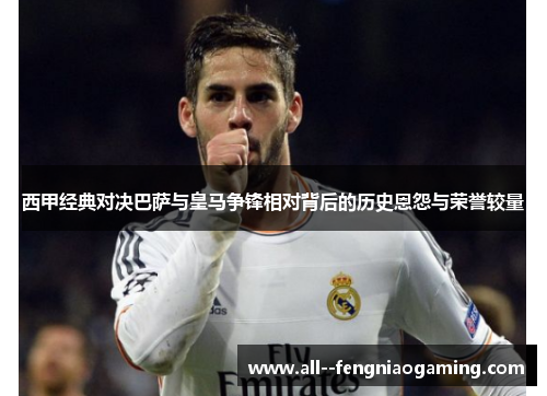 西甲经典对决巴萨与皇马争锋相对背后的历史恩怨与荣誉较量