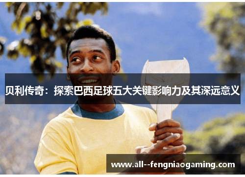 贝利传奇:探索巴西足球五大关键影响力及其深远意义 贝利传奇:探索巴西足球五大关键影响力及其深远意义