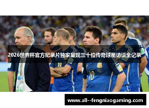 2026世界杯官方纪录片独家呈现三十位传奇球星访谈全记录