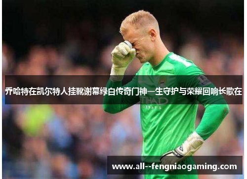 乔哈特在凯尔特人挂靴谢幕绿白传奇门神一生守护与荣耀回响长歌在