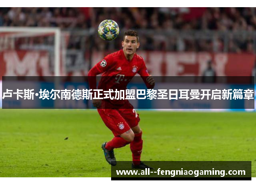 卢卡斯·埃尔南德斯正式加盟巴黎圣日耳曼开启新篇章