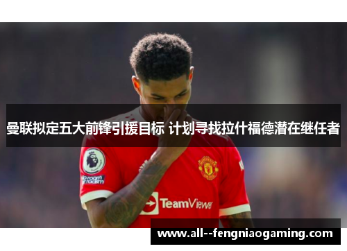 曼联拟定五大前锋引援目标 计划寻找拉什福德潜在继任者