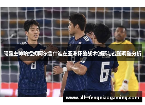阿曼主帅哈提姆阿尔鲁什迪在亚洲杯的战术创新与战略调整分析