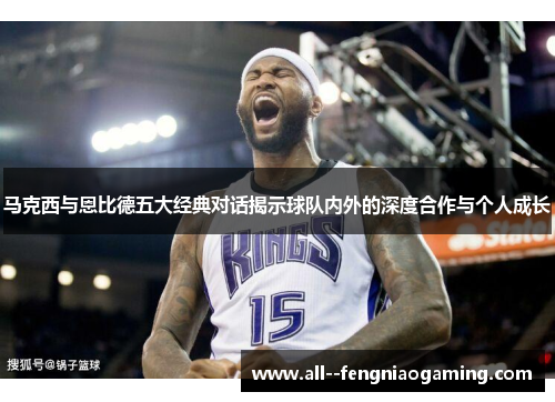 马克西与恩比德五大经典对话揭示球队内外的深度合作与个人成长