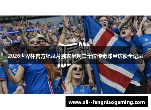 2026世界杯官方纪录片独家呈现三十位传奇球星访谈全记录